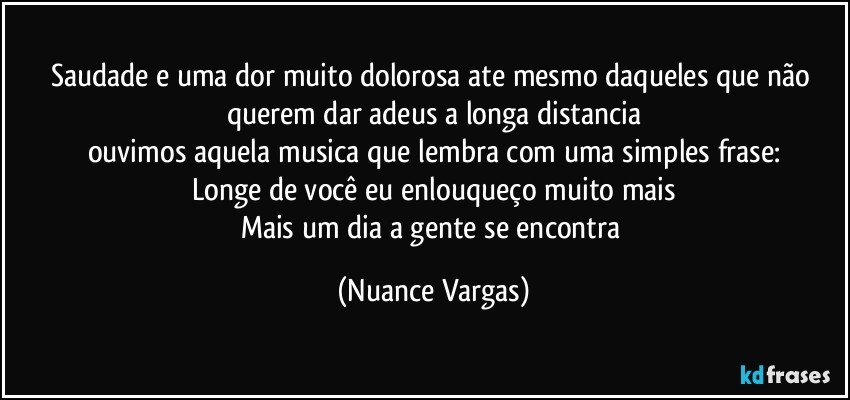 Saudade e uma dor muito dolorosa ate mesmo daqueles que não querem dar adeus a longa distancia
ouvimos aquela musica que lembra com uma simples frase:
Longe de você eu enlouqueço muito mais
Mais um dia a gente se encontra (Nuance Vargas)