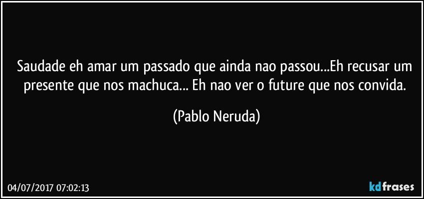 Saudade eh amar um passado que ainda nao passou...Eh recusar um presente que nos machuca... Eh nao ver o future que nos convida. (Pablo Neruda)