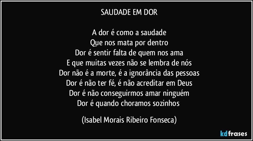 SAUDADE EM DOR
A dor é como a saudade
Que nos mata por dentro
Dor é sentir falta de quem nos ama
E que muitas vezes não se lembra de nós
Dor não é a morte, é a ignorância das pessoas
Dor é não ter fé, é não acreditar em Deus
Dor é não conseguirmos amar ninguém
Dor é quando choramos sozinhos (Isabel Morais Ribeiro Fonseca)