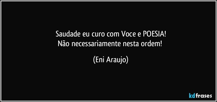 Saudade eu curo com Voce e POESIA!
Não necessariamente nesta ordem! (Eni Araujo)