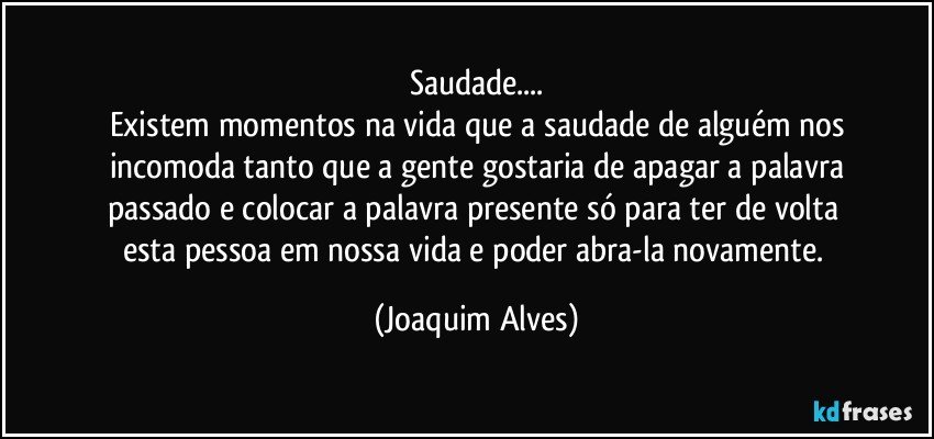 Saudade...
Existem momentos na vida que a saudade de alguém nos
incomoda tanto que a gente gostaria de apagar a palavra
passado e colocar a palavra presente só para ter de volta 
esta pessoa em nossa vida e poder abra-la novamente. (Joaquim Alves)