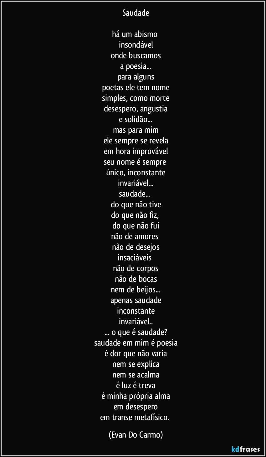 Saudade

há um abismo 
insondável
onde buscamos
a poesia...
para alguns
poetas ele tem nome
simples, como morte
desespero, angustia
e solidão...
mas para mim
ele sempre se revela
em hora improvável
seu nome é sempre 
único, inconstante
invariável...
saudade... 
do que não tive
do que não fiz, 
do que não fui
não de amores 
não de desejos
insaciáveis 
não de corpos
não de bocas
nem de beijos...
apenas saudade
inconstante
invariável..
... o que é saudade?
saudade em mim é poesia
é dor que não varia
nem se explica
nem se acalma
é luz é treva
é minha própria alma
em desespero
em transe metafísico. (Evan Do Carmo)