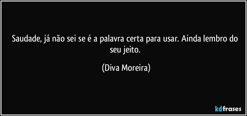 Saudade, já não sei se é a palavra certa para usar. Ainda lembro do seu jeito. (Diva Moreira)