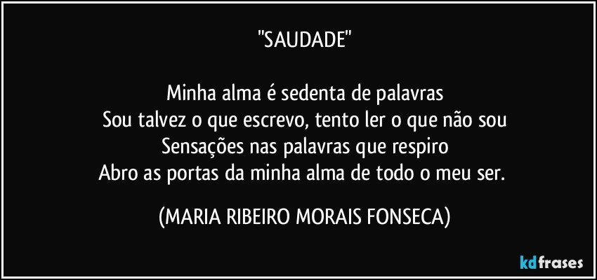 "SAUDADE"

Minha alma é sedenta de palavras
Sou talvez o que escrevo, tento ler o que não sou
Sensações nas palavras que respiro
Abro as portas da minha alma de todo o meu ser. (MARIA RIBEIRO MORAIS FONSECA)