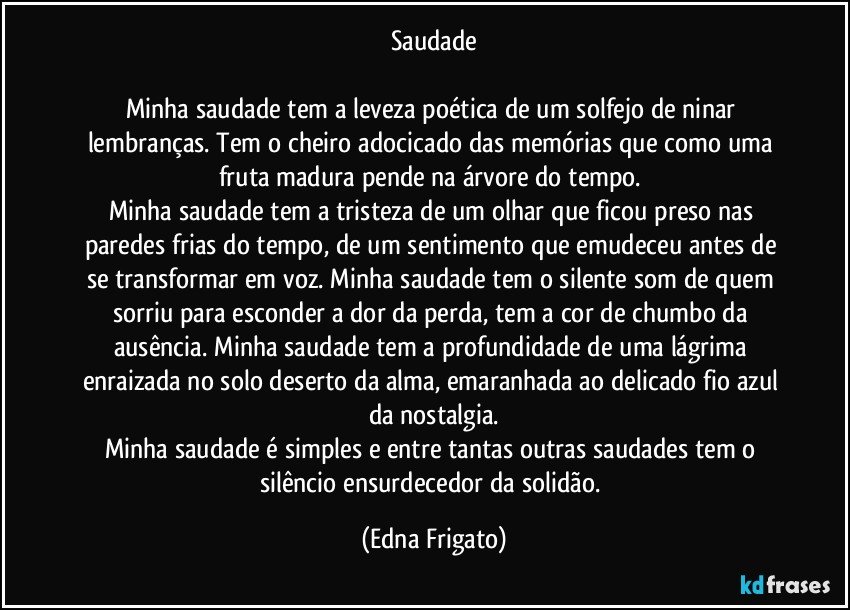 Saudade

Minha saudade tem a leveza poética de um solfejo de ninar lembranças. Tem o cheiro adocicado das memórias que como uma fruta madura pende na árvore do tempo. 
Minha saudade tem a tristeza de um olhar que ficou preso nas paredes frias do tempo, de um sentimento que emudeceu antes de se transformar em voz. Minha saudade tem o silente som de quem sorriu para esconder a dor da perda, tem a cor de chumbo da ausência. Minha saudade tem a profundidade de uma lágrima enraizada no solo deserto da alma, emaranhada ao delicado fio azul da nostalgia.
Minha saudade é simples e entre tantas outras saudades tem o  silêncio ensurdecedor da solidão. (Edna Frigato)