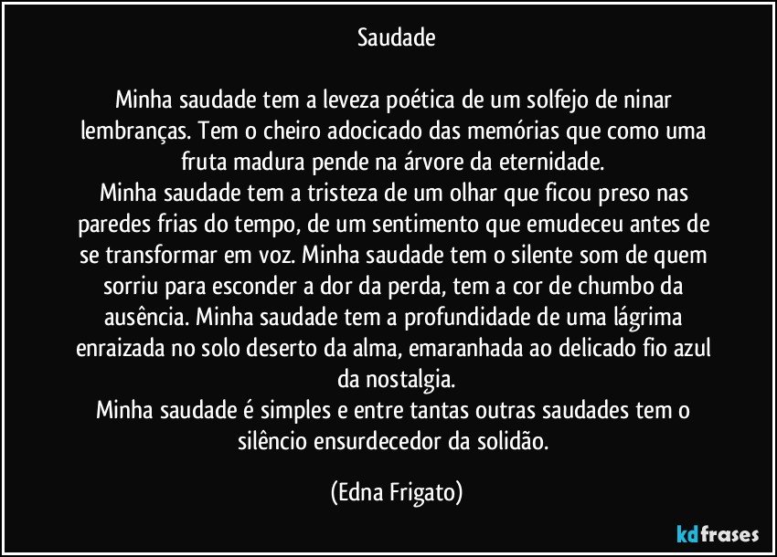 Saudade

Minha saudade tem a leveza poética de um solfejo de ninar lembranças. Tem o cheiro adocicado das memórias que como uma fruta madura pende na árvore da eternidade. 
Minha saudade tem a tristeza de um olhar que ficou preso nas paredes frias do tempo, de um sentimento que emudeceu antes de se transformar em voz. Minha saudade tem o silente som de quem sorriu para esconder a dor da perda, tem a cor de chumbo da ausência. Minha saudade tem a profundidade de uma lágrima enraizada no solo deserto da alma, emaranhada ao delicado fio azul da nostalgia.
Minha saudade é simples e entre tantas outras saudades tem o silêncio ensurdecedor da solidão. (Edna Frigato)