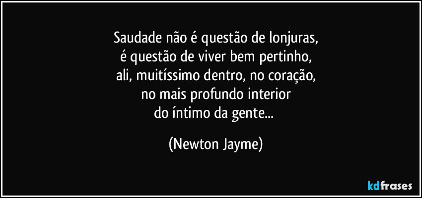 Saudade não é questão de lonjuras,
é questão de viver bem pertinho,
ali, muitíssimo dentro, no coração,
no mais profundo interior
do íntimo da gente... (Newton Jayme)