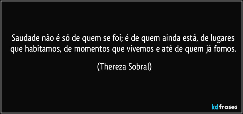 Saudade não é só de quem se foi; é de quem ainda está, de lugares que habitamos, de momentos que vivemos e até de quem já fomos. (Thereza Sobral)