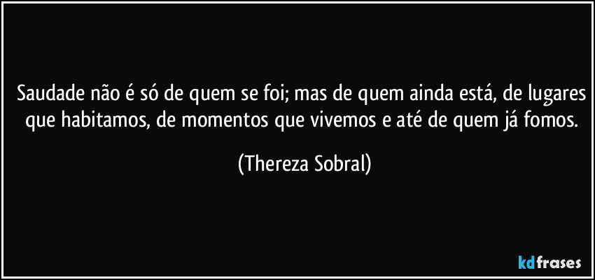 Saudade não é só de quem se foi; mas de quem ainda está, de lugares que habitamos, de momentos que vivemos e até de quem já fomos. (Thereza Sobral)