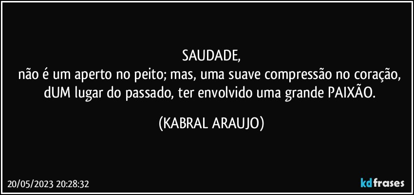 SAUDADE,
não é um aperto no peito; mas, uma suave compressão no coração, dUM lugar do passado, ter envolvido uma grande PAIXÃO. (KABRAL ARAUJO)