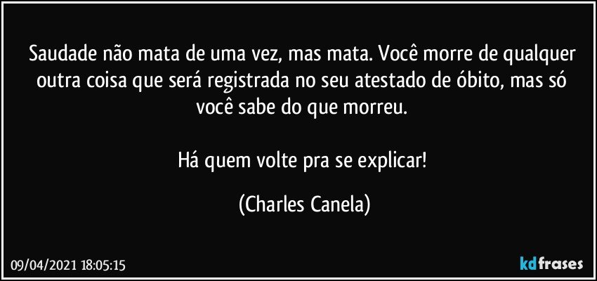 Saudade não mata de uma vez, mas mata. Você morre de qualquer outra coisa que será registrada no seu atestado de óbito, mas só você sabe do que morreu. 

Há quem volte pra se explicar! (Charles Canela)