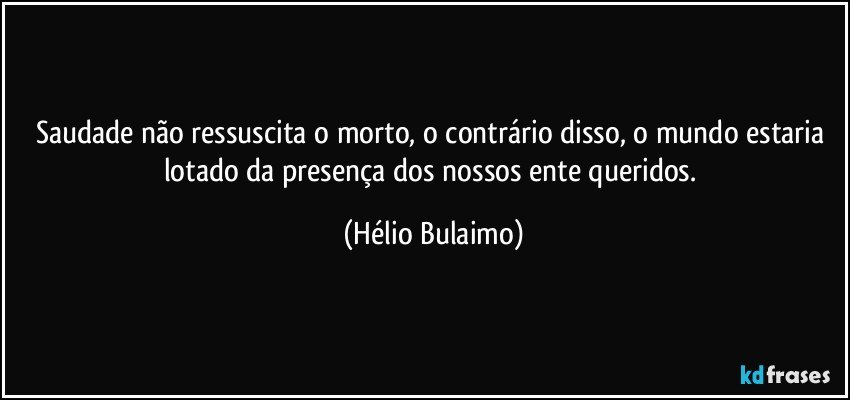 Saudade não ressuscita o morto, o contrário disso, o mundo estaria lotado da presença dos nossos ente queridos. (Hélio Bulaimo)