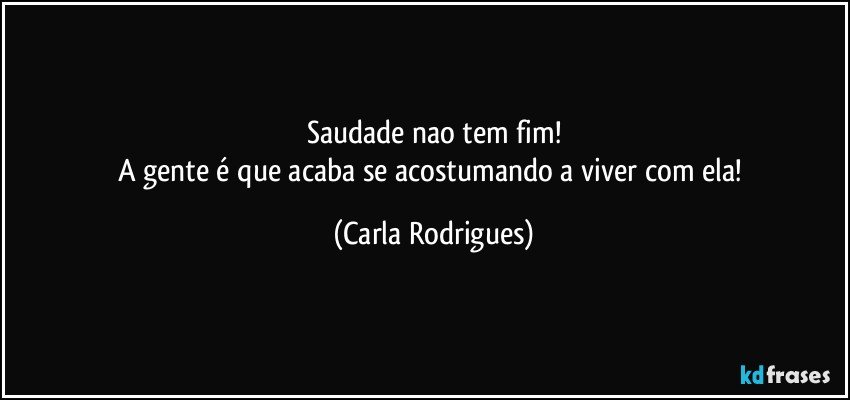 Saudade nao tem fim!
A gente é que acaba se acostumando a viver com ela! (Carla Rodrigues)