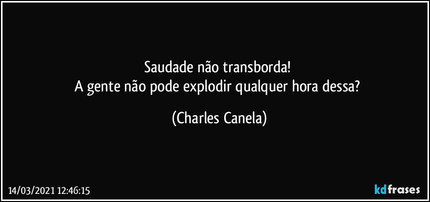 Saudade não transborda! 
A gente não pode explodir qualquer hora dessa? (Charles Canela)