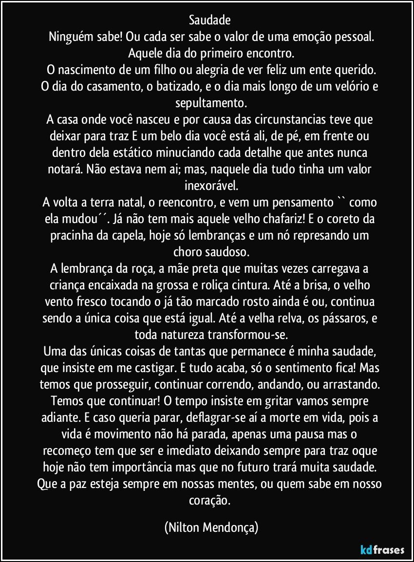 Saudade 
Ninguém sabe! Ou cada ser sabe o valor de uma emoção pessoal.
Aquele dia do primeiro encontro.
O nascimento de um filho ou alegria de ver feliz um ente querido.
O dia do casamento, o batizado, e o dia mais longo de um velório e sepultamento.
A casa onde você nasceu e por causa das circunstancias teve que deixar para traz E um belo dia você está ali, de pé, em frente ou dentro dela estático minuciando cada detalhe que antes nunca notará. Não estava nem ai; mas, naquele dia tudo tinha um valor inexorável.
A volta a terra natal, o reencontro, e vem um pensamento `` como ela mudou´´. Já não tem mais aquele velho chafariz!  E o coreto da pracinha da capela, hoje só lembranças e um nó represando um choro saudoso.
A lembrança da roça, a mãe preta que muitas vezes carregava a criança encaixada na grossa e roliça cintura. Até a brisa, o velho vento fresco tocando o já tão marcado rosto ainda é ou, continua sendo a única coisa que está igual. Até a velha relva, os pássaros, e toda natureza transformou-se.
Uma das únicas coisas de tantas que permanece é minha saudade, que insiste em me castigar. E tudo acaba, só o sentimento fica! Mas temos que prosseguir, continuar correndo, andando, ou arrastando. Temos que continuar! O tempo insiste em gritar vamos sempre adiante. E caso queria parar, deflagrar-se aí a morte em vida, pois a vida é movimento não há parada, apenas uma pausa  mas o recomeço tem que ser  e imediato deixando sempre para traz oque hoje não tem importância mas que no futuro trará muita saudade. Que a paz esteja sempre em nossas mentes, ou quem sabe em nosso coração. (Nilton Mendonça)