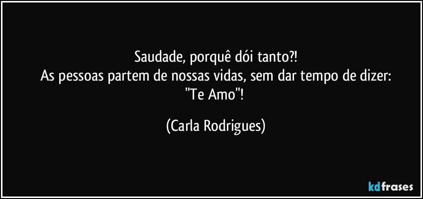 Saudade, porquê dói tanto?!
As pessoas partem de nossas vidas, sem dar tempo de dizer:
"Te Amo"! (Carla Rodrigues)