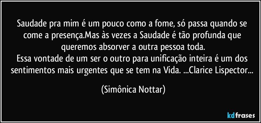 Saudade pra mim é um pouco como a fome, só passa quando se come a presença.Mas às vezes a Saudade é tão profunda que queremos absorver a outra pessoa toda.
Essa vontade de um ser o outro para unificação inteira é um dos sentimentos mais urgentes que se tem na Vida. ...Clarice Lispector... (Simônica Nottar)