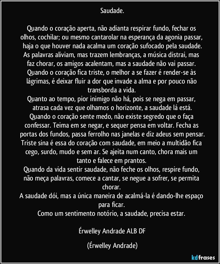 Saudade.

Quando o coração aperta, não adianta respirar fundo, fechar os olhos, cochilar; ou mesmo cantarolar na esperança da agonia passar, haja o que houver nada acalma um coração sufocado pela saudade.
As palavras aliviam, mas trazem lembranças, a música distrai, mas faz chorar, os amigos acalentam, mas a saudade não vai passar. 
Quando o coração fica triste, o melhor a se fazer é render-se às lágrimas, é deixar fluir a dor que invade a alma e por pouco não transborda a vida. 
Quanto ao tempo, pior inimigo não há, pois se nega em passar, atrasa cada vez que olhamos o horizonte, a saudade lá está.
Quando o coração sente medo, não existe segredo que o faça confessar. Teima em se negar, e sequer pensa em voltar. Fecha as portas dos fundos, passa ferrolho nas janelas e diz adeus sem pensar.
Triste sina é essa do coração com saudade, em meio a multidão fica cego, surdo, mudo e sem ar. Se ajeita num canto, chora mais um tanto e falece em prantos. 
Quando da vida sentir saudade, não feche os olhos, respire fundo, não meça palavras, comece a cantar, se negue a sofrer, se permita chorar.  
A saudade dói, mas a única maneira de acalmá-la é dando-lhe espaço para ficar. 
Como um sentimento notório, a saudade, precisa estar. 

 Érwelley Andrade ALB/DF (Érwelley Andrade)