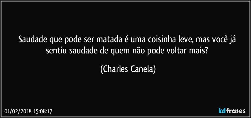 Saudade que pode ser matada é uma coisinha leve, mas você já sentiu saudade de quem não pode voltar mais? (Charles Canela)