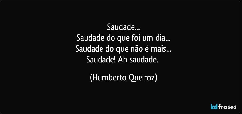 Saudade...
Saudade do que foi um dia...
Saudade do que não é mais...
Saudade! Ah saudade. (Humberto Queiroz)