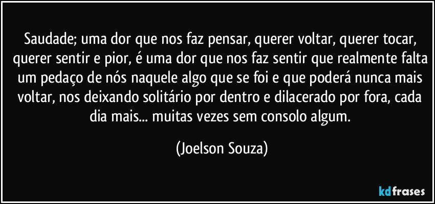 Saudade; uma dor que nos faz pensar, querer voltar, querer tocar, querer sentir e pior, é uma dor que nos faz sentir que realmente falta um pedaço de nós naquele algo que se foi e que poderá nunca mais voltar, nos deixando solitário por dentro e dilacerado por fora, cada dia mais... muitas vezes sem consolo algum. (Joelson Souza)