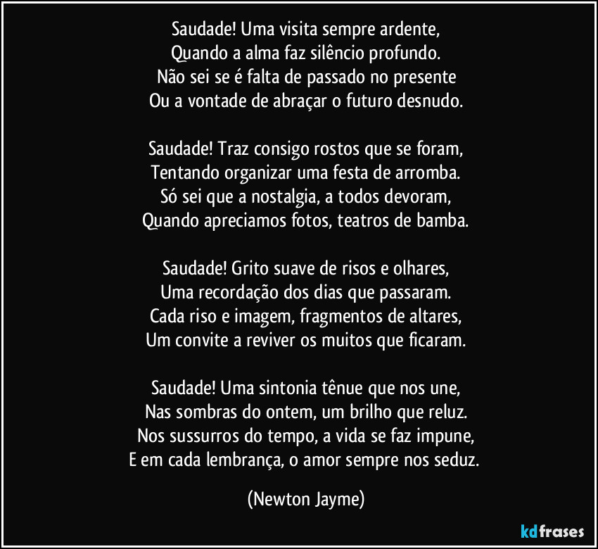 Saudade! Uma visita sempre ardente,
Quando a alma faz silêncio profundo.
Não sei se é falta de passado no presente
Ou a vontade de abraçar o futuro desnudo.

Saudade! Traz consigo rostos que se foram,
Tentando organizar uma festa de arromba.
Só sei que a nostalgia, a todos devoram,
Quando apreciamos fotos, teatros de bamba.

Saudade! Grito suave de risos e olhares,
Uma recordação dos dias que passaram.
Cada riso e imagem, fragmentos de altares,
Um convite a reviver os muitos que ficaram.

Saudade! Uma sintonia tênue que nos une,
Nas sombras do ontem, um brilho que reluz.
Nos sussurros do tempo, a vida se faz impune,
E em cada lembrança, o amor sempre nos seduz. (Newton Jayme)