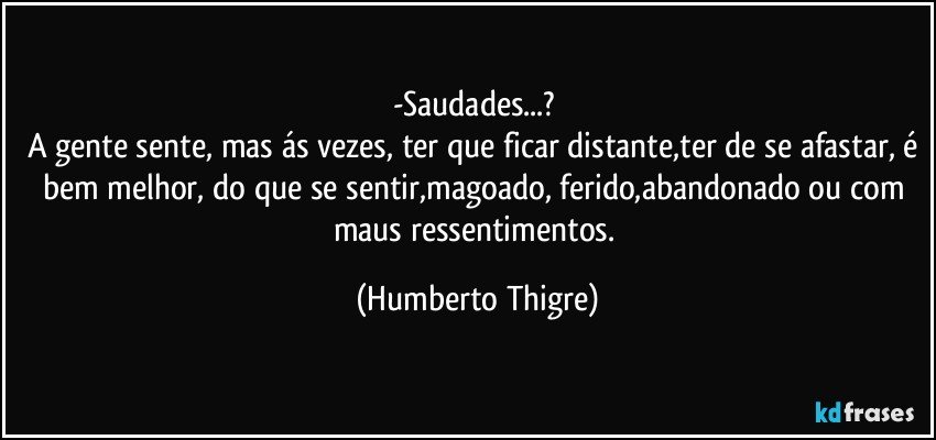 -Saudades...? 
A gente sente, mas ás vezes, ter que ficar distante,ter de se afastar, é bem melhor, do que se sentir,magoado, ferido,abandonado ou com maus ressentimentos. (Humberto Thigre)