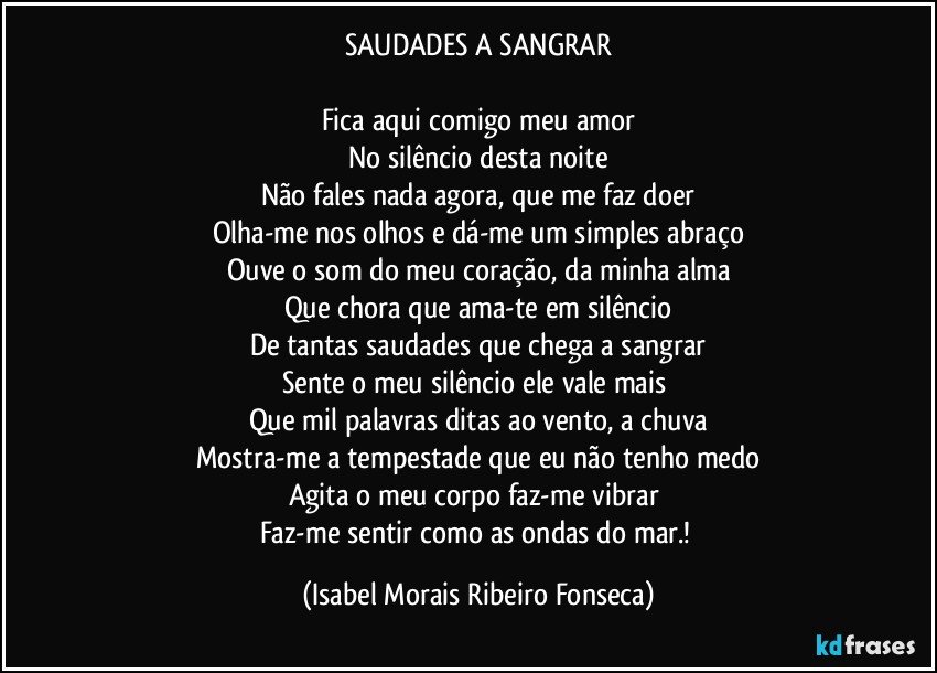 SAUDADES A SANGRAR
Fica aqui comigo meu amor
No silêncio desta noite
Não fales nada agora, que me faz doer
Olha-me nos olhos e dá-me um simples abraço
Ouve o som do meu coração, da minha alma
Que chora que ama-te em silêncio
De tantas saudades que chega a sangrar
Sente o meu silêncio ele vale mais
Que mil palavras ditas ao vento, a chuva
Mostra-me a tempestade que eu não tenho medo
Agita o meu corpo faz-me vibrar
Faz-me sentir como as ondas do mar.! (Isabel Morais Ribeiro Fonseca)