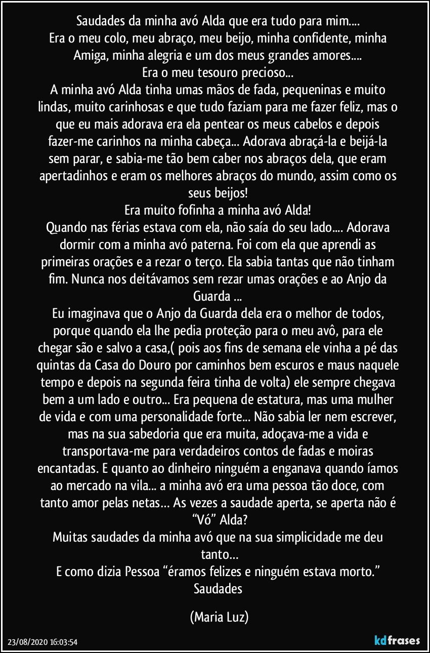 Saudades da minha avó  Alda que era tudo para mim... 
Era o meu colo, meu abraço, meu beijo, minha confidente, minha Amiga, minha alegria e um dos meus grandes amores... 
Era o meu tesouro precioso... 
A minha avó Alda tinha umas mãos de fada, pequeninas e muito lindas, muito carinhosas e que tudo faziam para me fazer feliz, mas o que eu mais adorava era ela pentear os meus cabelos e depois fazer-me carinhos na minha cabeça... Adorava abraçá-la e beijá-la sem parar, e sabia-me tão bem caber nos abraços dela, que eram apertadinhos e eram os melhores abraços do mundo, assim como os seus beijos! 
Era muito fofinha a minha avó Alda! 
Quando nas férias estava com ela, não saía do seu lado... Adorava dormir com a minha avó paterna. Foi com ela que aprendi as primeiras orações e a rezar o terço. Ela sabia tantas que não tinham fim. Nunca nos deitávamos sem rezar umas orações e ao Anjo da Guarda ... 
Eu imaginava que o Anjo da Guarda dela era o melhor de todos, porque quando ela lhe pedia proteção para o meu avô, para ele chegar são e salvo a casa,( pois aos fins de semana ele vinha a pé das quintas da Casa do Douro por caminhos bem escuros e maus naquele tempo e depois na segunda feira tinha de volta) ele sempre chegava bem a um lado e outro... Era pequena de estatura, mas uma mulher de vida e com uma personalidade forte... Não sabia ler nem escrever, mas na sua sabedoria que era muita, adoçava-me a vida e transportava-me para verdadeiros contos de fadas e moiras encantadas. E quanto ao dinheiro ninguém a enganava quando íamos ao mercado na vila... a minha avó era uma pessoa tão doce, com tanto amor pelas netas… As vezes a saudade aperta, se aperta não é “Vó” Alda?
Muitas saudades da minha avó que na sua simplicidade me deu tanto…
E como dizia Pessoa “éramos felizes e ninguém estava morto.” Saudades (Maria Luz)