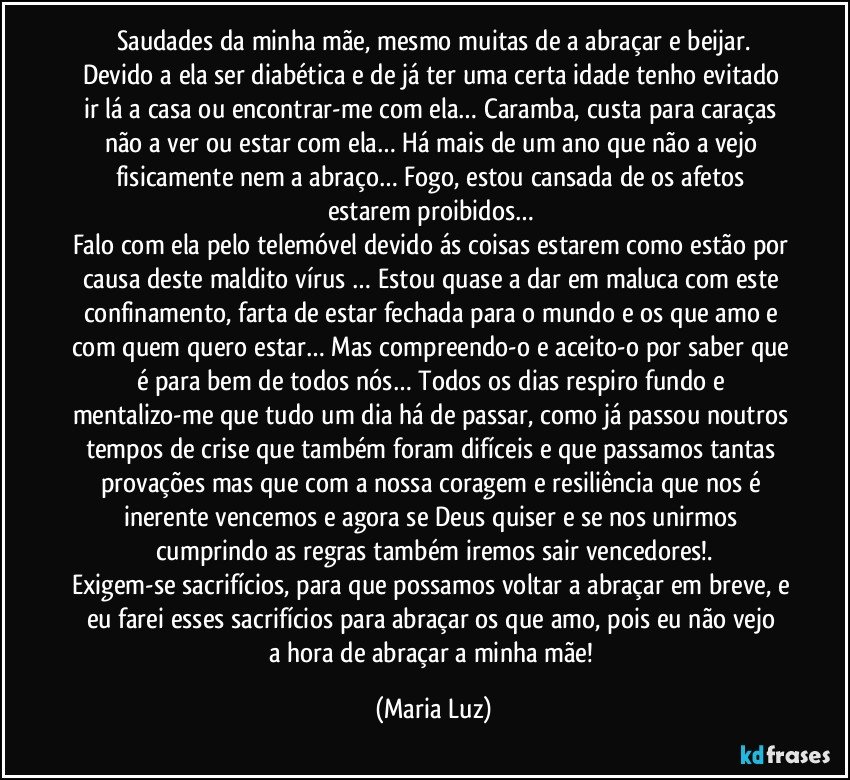 Saudades da minha mãe, mesmo muitas de a abraçar e beijar.
Devido a ela ser diabética e de já ter uma certa idade tenho evitado ir lá a casa ou encontrar-me com ela… Caramba, custa para caraças não a ver ou estar com ela… Há mais de um ano que não a vejo fisicamente nem a abraço… Fogo, estou cansada de os afetos estarem proibidos… 
Falo com ela pelo telemóvel devido ás coisas estarem como estão por causa deste maldito vírus … Estou quase a dar em maluca com este confinamento, farta de estar fechada para o mundo e os que amo e com quem quero estar… Mas compreendo-o e aceito-o por saber que é para bem de todos nós… Todos os dias respiro fundo e mentalizo-me que tudo um dia há de passar, como já passou noutros tempos de crise que também foram difíceis e que passamos tantas provações mas que com a nossa coragem e resiliência que nos é inerente vencemos e agora se Deus quiser e se nos unirmos cumprindo as regras também iremos sair vencedores!.
Exigem-se sacrifícios, para que possamos voltar a abraçar em breve, e eu farei esses sacrifícios para abraçar  os que amo, pois eu  não vejo a hora de abraçar a minha mãe! (Maria Luz)