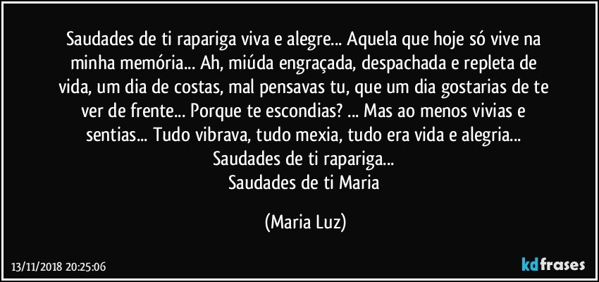 Saudades de ti rapariga viva e alegre... Aquela que hoje só vive na minha memória... Ah, miúda  engraçada, despachada e repleta de vida, um dia de costas, mal pensavas tu, que um dia gostarias de te ver de frente... Porque te escondias? ... Mas ao menos vivias e sentias... Tudo vibrava, tudo mexia, tudo era vida e alegria... Saudades de ti rapariga... 
Saudades de ti Maria (Maria Luz)