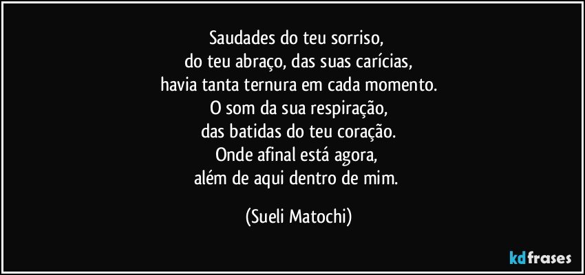 Saudades do teu sorriso, 
do teu abraço, das suas carícias,
havia tanta ternura em cada momento.
O som da sua respiração,
das batidas do teu coração.
Onde afinal está agora, 
além de aqui dentro de mim. (Sueli Matochi)