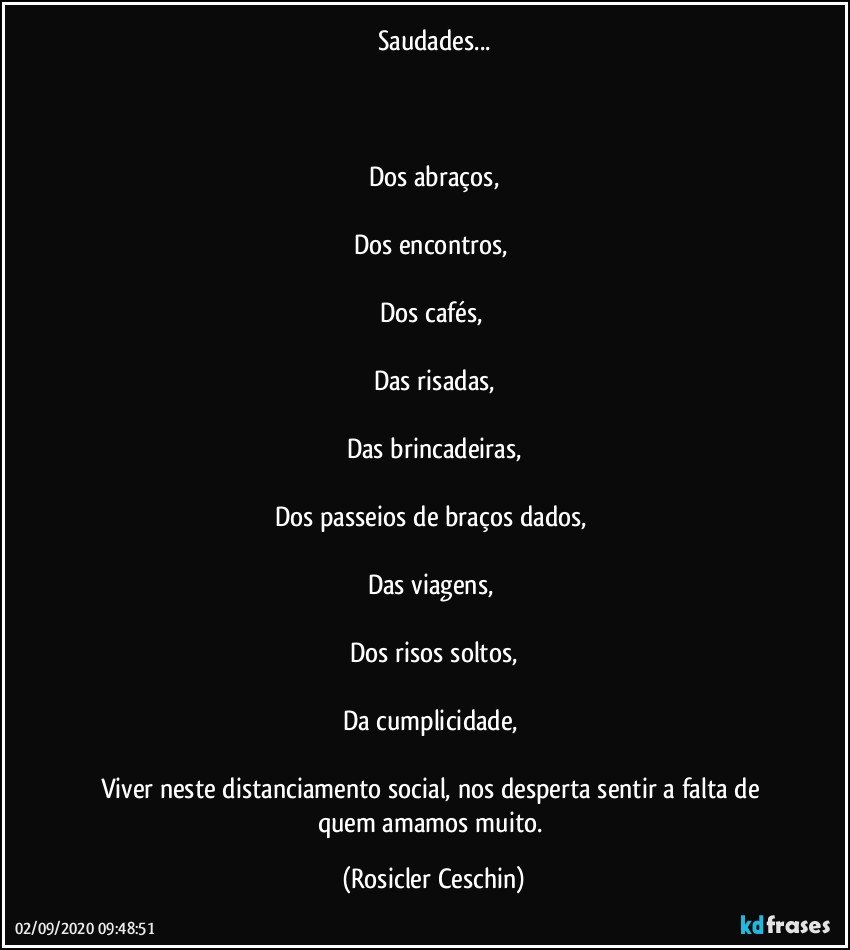 Saudades...



Dos abraços,

Dos encontros, 

Dos cafés, 

Das risadas,

Das brincadeiras,

Dos passeios de braços dados, 

Das viagens, 

Dos risos soltos,

Da cumplicidade, 

Viver  neste distanciamento social, nos desperta sentir a falta de quem amamos muito. (Rosicler Ceschin)