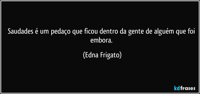 Saudades é um pedaço que ficou dentro da gente de alguém que foi embora. (Edna Frigato)