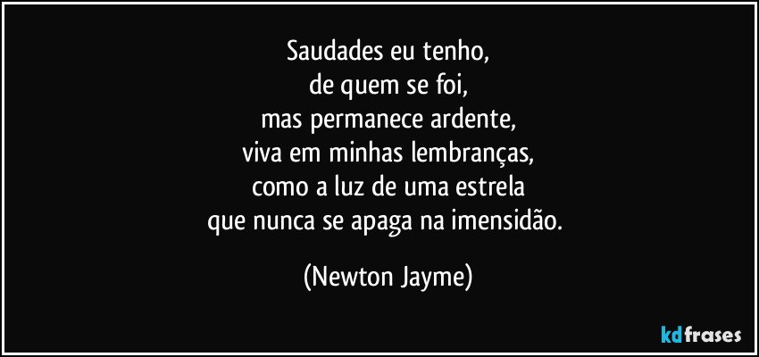 Saudades eu tenho,
de quem se foi,
mas permanece ardente,
viva em minhas lembranças,
como a luz de uma estrela
que nunca se apaga na imensidão. (Newton Jayme)