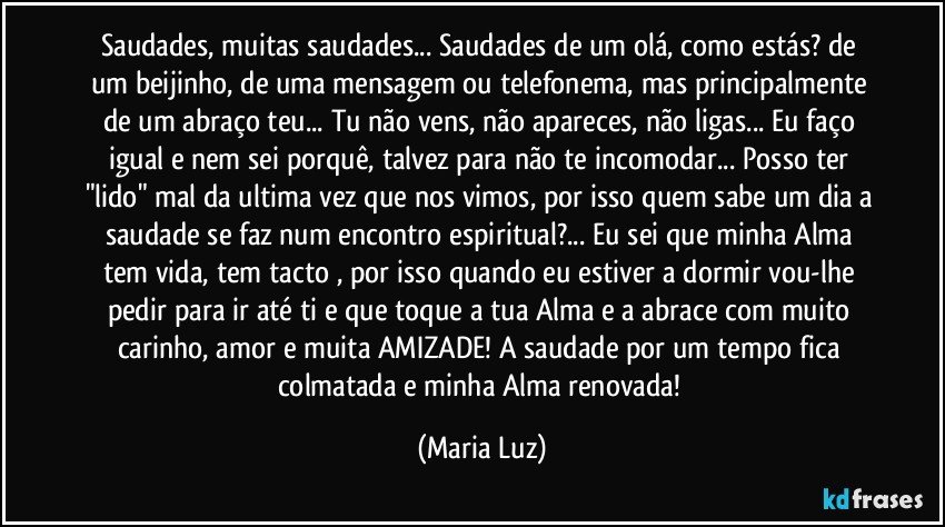 Saudades, muitas saudades... Saudades de um olá, como estás? de um beijinho, de uma mensagem ou telefonema, mas principalmente de um abraço teu... Tu não vens, não apareces, não ligas... Eu faço igual e nem sei porquê, talvez para não te incomodar... Posso ter "lido" mal da ultima vez que nos vimos, por isso quem sabe um dia a saudade se faz num encontro espiritual?... Eu sei que minha Alma tem vida, tem tacto , por isso quando eu estiver a dormir vou-lhe pedir para ir até ti e que toque a tua Alma e a abrace com muito carinho, amor e muita AMIZADE! A saudade por um tempo fica colmatada e minha Alma renovada! (Maria Luz)