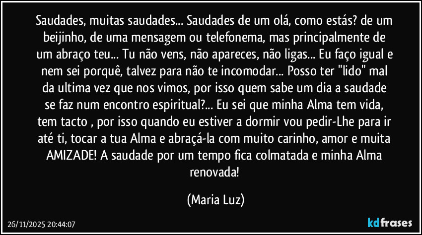 Saudades, muitas saudades... Saudades de um olá, como estás? de um beijinho, de uma mensagem ou telefonema, mas principalmente de um abraço teu... Tu não vens, não apareces, não ligas... Eu faço igual e nem sei porquê, talvez para não te incomodar... Posso ter "lido" mal da ultima vez que nos vimos, por isso quem sabe um dia a saudade se faz num encontro espiritual?... Eu sei que minha Alma tem vida, tem tacto , por isso quando eu estiver a dormir vou pedir-Lhe para ir até ti, tocar a tua Alma e abraçá-la com muito carinho, amor e muita AMIZADE! A saudade por um tempo fica colmatada e minha Alma renovada! (Maria Luz)