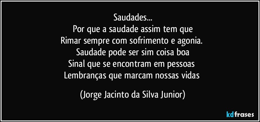 Saudades...
Por que a saudade assim tem que
Rimar sempre com sofrimento e agonia. 
Saudade pode ser sim coisa boa
Sinal que se encontram em pessoas 
Lembranças que marcam nossas vidas (Jorge Jacinto da Silva Junior)