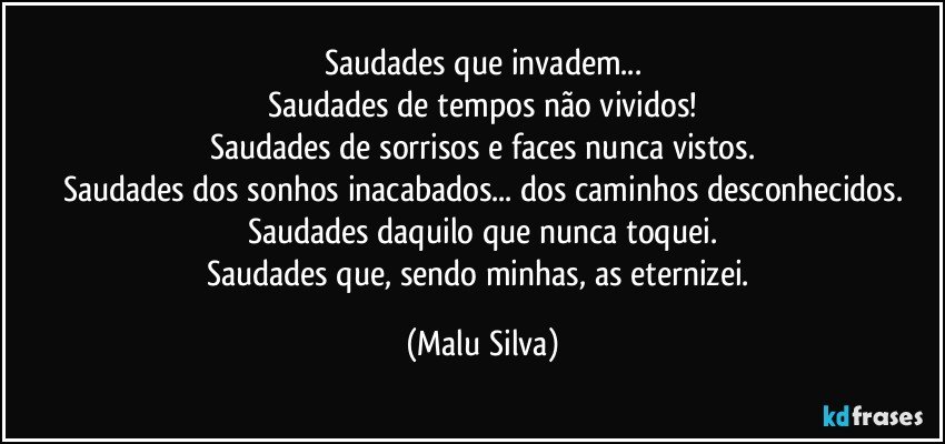 Saudades que invadem...
Saudades de tempos não vividos!
Saudades de sorrisos e faces nunca vistos.
Saudades dos sonhos inacabados... dos caminhos desconhecidos.
Saudades daquilo que nunca toquei.
Saudades que, sendo minhas, as eternizei. (Malu Silva)