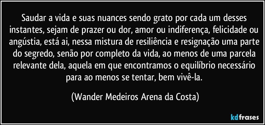 Saudar a vida e suas nuances sendo grato por cada um desses instantes, sejam de prazer ou dor, amor ou indiferença, felicidade ou angústia, está ai, nessa mistura de resiliência e resignação uma parte do segredo, senão por completo da vida, ao menos de uma parcela relevante dela, aquela em que encontramos o equilíbrio necessário para ao menos se tentar, bem vivê-la. (Wander Medeiros Arena da Costa)