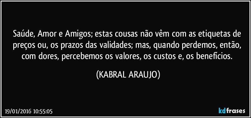 Saúde, Amor e Amigos; estas cousas não vêm com as etiquetas de preços ou, os prazos das validades; mas, quando perdemos, então, com dores, percebemos os valores, os custos e, os benefícios. (KABRAL ARAUJO)