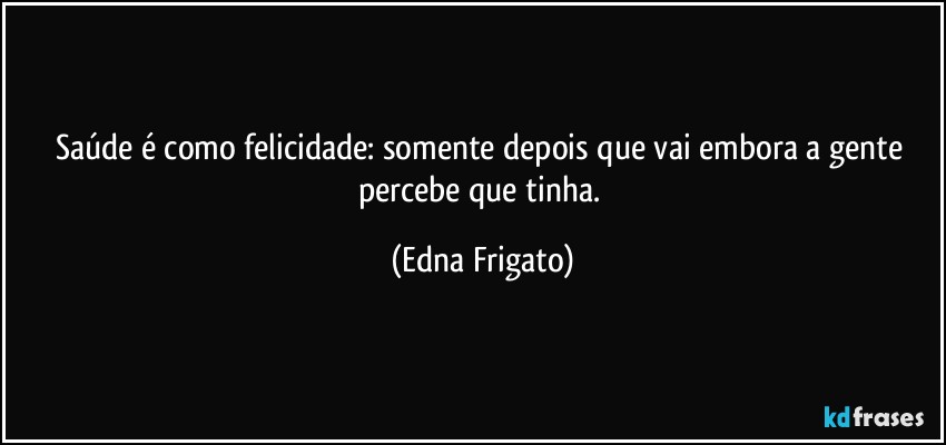 Saúde é como felicidade: somente depois que vai embora a gente percebe que tinha. (Edna Frigato)