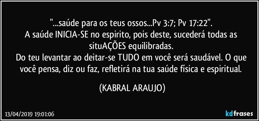 "...saúde para os teus ossos...Pv 3:7; Pv 17:22". 
A saúde INICIA-SE no  espirito, pois deste, sucederá todas as situAÇÕES equilibradas. 
Do teu levantar ao deitar-se TUDO em você será saudável. O que você pensa, diz ou faz, refletirá na tua saúde física e espiritual. (KABRAL ARAUJO)