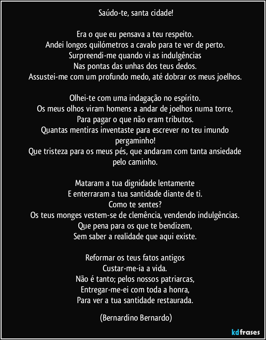 Saúdo-te, santa cidade!

Era o que eu pensava a teu respeito.  
Andei longos quilómetros a cavalo para te ver de perto.  
Surpreendi-me quando vi as indulgências  
Nas pontas das unhas dos teus dedos.  
Assustei-me com um profundo medo, até dobrar os meus joelhos.  

Olhei-te com uma indagação no espírito.  
Os meus olhos viram homens a andar de joelhos numa torre,  
Para pagar o que não eram tributos.  
Quantas mentiras inventaste para escrever no teu imundo pergaminho!  
Que tristeza para os meus pés, que andaram com tanta ansiedade pelo caminho.  

Mataram a tua dignidade lentamente  
E enterraram a tua santidade diante de ti.  
Como te sentes?  
Os teus monges vestem-se de clemência, vendendo indulgências.  
Que pena para os que te bendizem,  
Sem saber a realidade que aqui existe.  

Reformar os teus fatos antigos  
Custar-me-ia a vida.  
Não é tanto; pelos nossos patriarcas,  
Entregar-me-ei com toda a honra,  
Para ver a tua santidade restaurada. (Bernardino Bernardo)