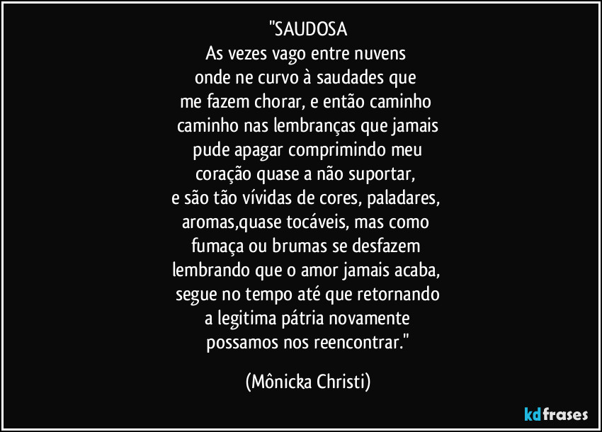 "SAUDOSA
As vezes vago entre nuvens 
onde ne curvo  à saudades que 
me fazem chorar, e então caminho 
caminho nas lembranças que jamais
 pude apagar comprimindo meu 
coração quase a não suportar, 
e são tão vívidas de cores, paladares, 
aromas,quase tocáveis, mas como 
fumaça ou brumas se desfazem 
lembrando que o amor jamais acaba,  
segue no tempo até que retornando
 a legitima pátria novamente 
 possamos nos reencontrar." (Mônicka Christi)