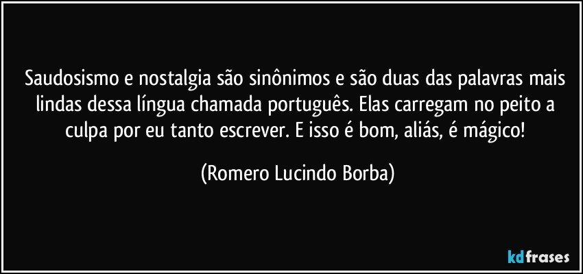 Saudosismo e nostalgia são sinônimos e são duas das palavras mais lindas dessa língua chamada português. Elas carregam no peito a culpa por eu tanto escrever. E isso é bom, aliás, é mágico! (Romero Lucindo Borba)