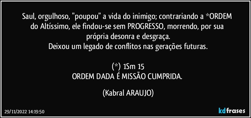 Saul, orgulhoso, "poupou" a vida do inimigo; contrariando a *ORDEM do Altíssimo, ele findou-se sem PROGRESSO, morrendo, por sua própria desonra e desgraça.
Deixou um legado de conflitos nas gerações futuras.

(*) 1Sm 15
ORDEM DADA É MISSÃO CUMPRIDA. (KABRAL ARAUJO)