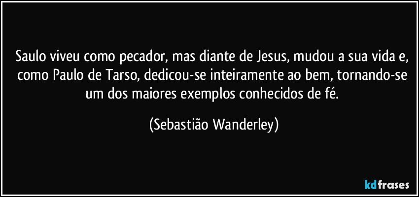 Saulo viveu como pecador, mas diante de Jesus, mudou a sua vida e, como Paulo de Tarso, dedicou-se inteiramente ao bem, tornando-se um dos maiores exemplos conhecidos de fé. (Sebastião Wanderley)