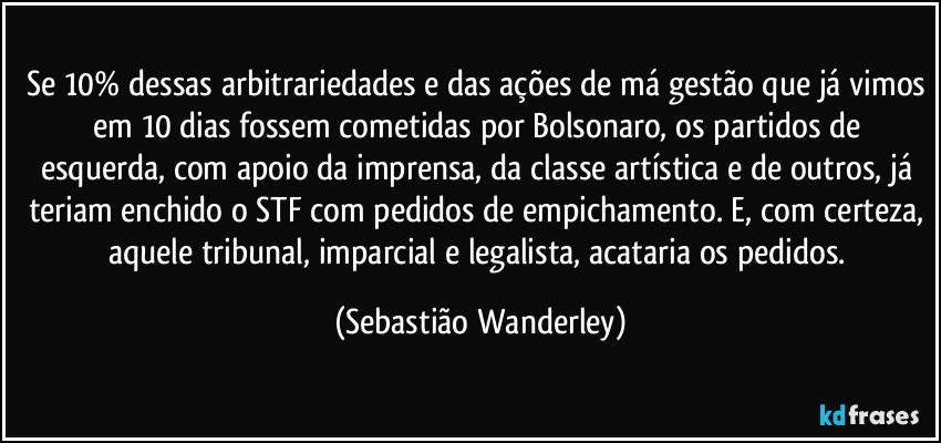 Se 10% dessas arbitrariedades e das ações de má gestão que já vimos em 10 dias fossem cometidas por Bolsonaro, os partidos de esquerda, com apoio da imprensa, da classe artística e de outros, já teriam enchido o STF com pedidos de empichamento. E, com certeza, aquele tribunal, imparcial e legalista, acataria os pedidos. (Sebastião Wanderley)