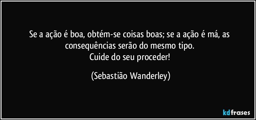 Se a ação é boa, obtém-se coisas boas; se a ação é má, as consequências serão do mesmo tipo. 
Cuide do seu proceder! (Sebastião Wanderley)